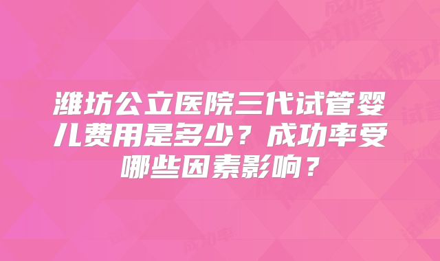 潍坊公立医院三代试管婴儿费用是多少？成功率受哪些因素影响？