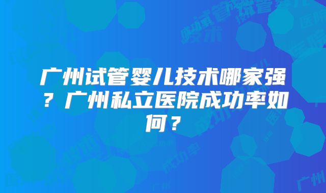 广州试管婴儿技术哪家强?广州私立医院成功率如何?