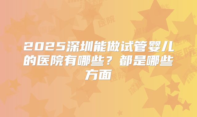 2025深圳能做试管婴儿的医院有哪些?都是哪些方面