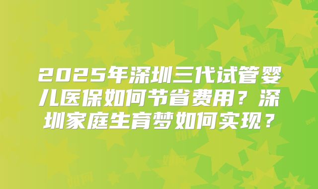 2025年深圳三代试管婴儿医保如何节省费用?深圳家庭生育梦如何实现?