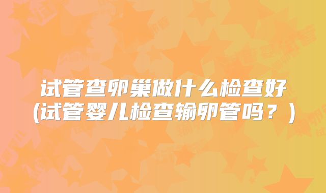 试管查卵巢做什么检查好(试管婴儿检查输卵管吗？)