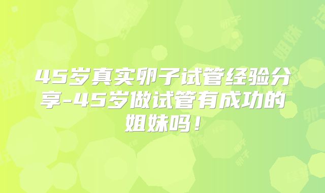 45岁真实卵子试管经验分享-45岁做试管有成功的姐妹吗!