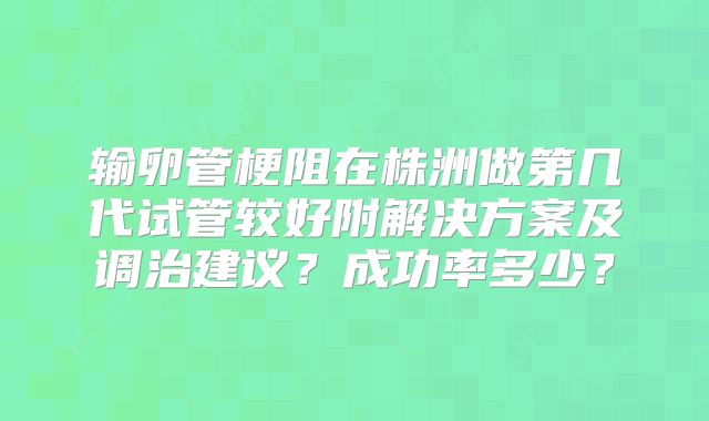 输卵管梗阻在株洲做第几代试管较好附解决方案及调治建议？成功率多少？