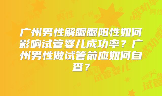 广州男性解脲脲阳性如何影响试管婴儿成功率？广州男性做试管前应如何自查？