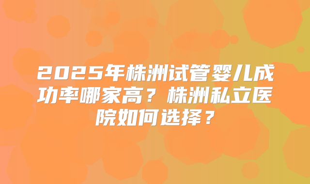 2025年株洲试管婴儿成功率哪家高？株洲私立医院如何选择？