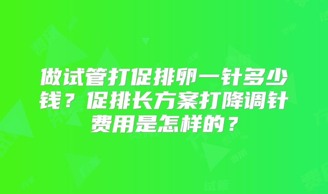 做试管打促排卵一针多少钱？促排长方案打降调针费用是怎样的？