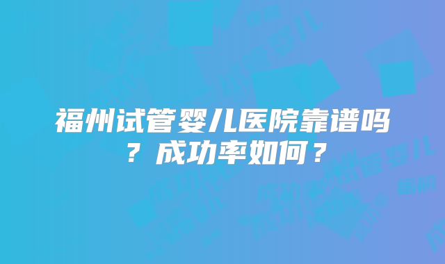 福州试管婴儿医院靠谱吗?成功率如何?