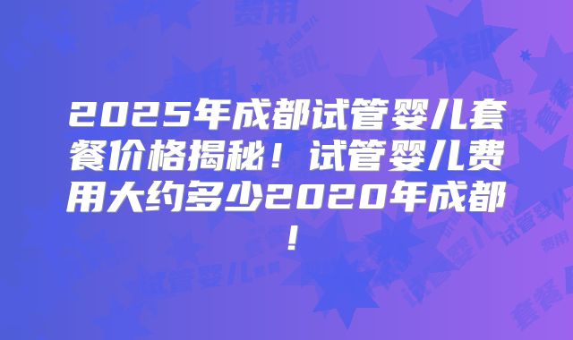 2025年成都试管婴儿套餐价格揭秘!试管婴儿费用大约多少2020年成都!