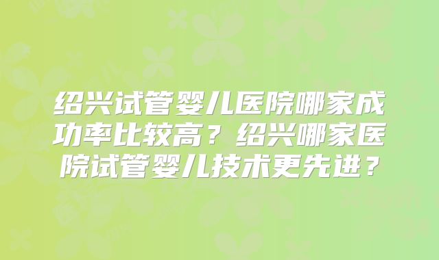 绍兴试管婴儿医院哪家成功率比较高?绍兴哪家医院试管婴儿技术更先进?