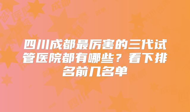 四川成都最厉害的三代试管医院都有哪些？看下排名前几名单