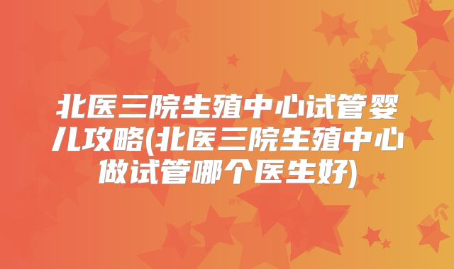 北医三院生殖中心试管婴儿攻略(北医三院生殖中心做试管哪个医生好)