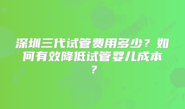 深圳三代试管费用多少?如何有效降低试管婴儿成本?