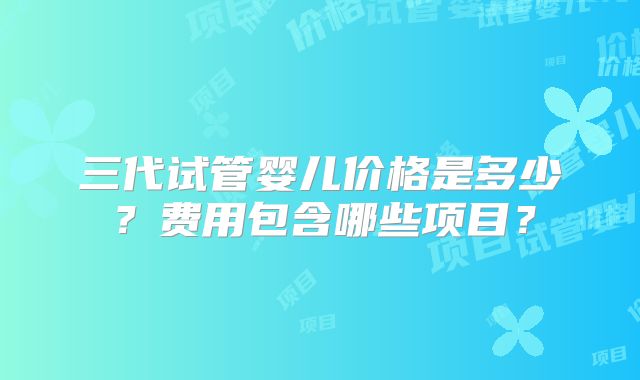 三代试管婴儿价格是多少?费用包含哪些项目?