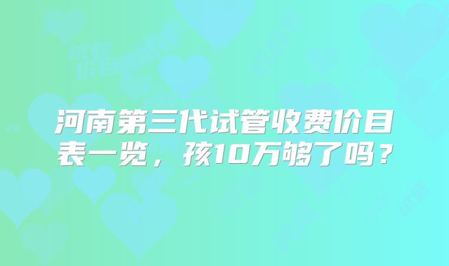 河南第三代试管收费价目表一览,孩10万够了吗?