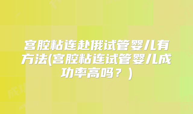 宫腔粘连赴俄试管婴儿有方法(宫腔粘连试管婴儿成功率高吗?)