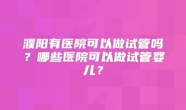 濮阳有医院可以做试管吗?哪些医院可以做试管婴儿?