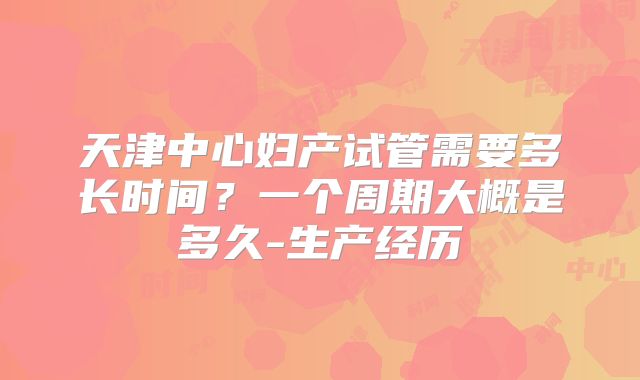 天津中心妇产试管需要多长时间?一个周期大概是多久-生产经历