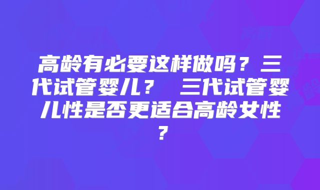 高龄有必要这样做吗？三代试管婴儿？ 三代试管婴儿性是否更适合高龄女性？