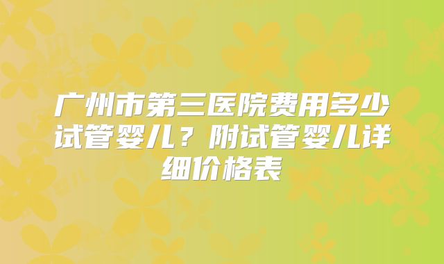 广州市第三医院费用多少试管婴儿?附试管婴儿详细价格表