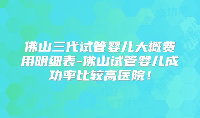 佛山三代试管婴儿大概费用明细表-佛山试管婴儿成功率比较高医院!