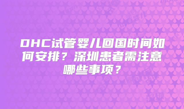 DHC试管婴儿回国时间如何安排?深圳患者需注意哪些事项?