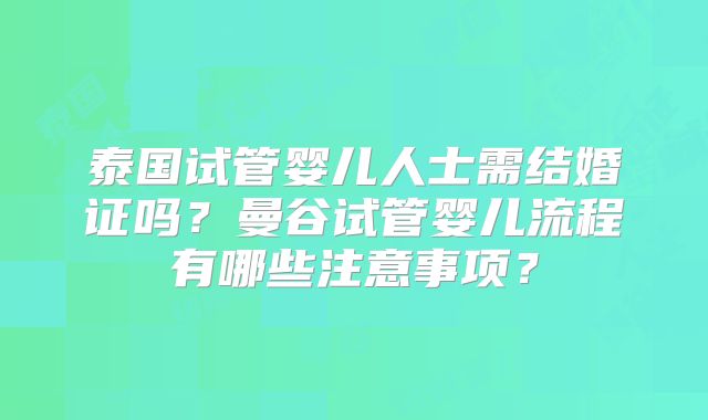 泰国试管婴儿人士需结婚证吗?曼谷试管婴儿流程有哪些注意事项?