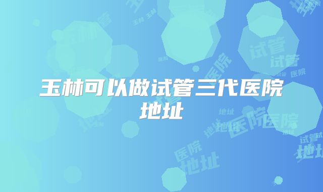 玉林可以做试管三代医院地址