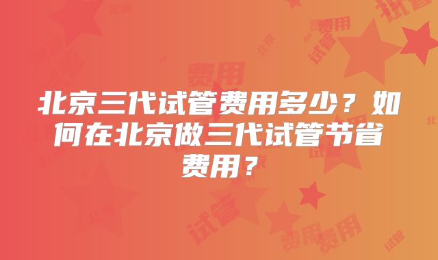 北京三代试管费用多少?如何在北京做三代试管节省费用?