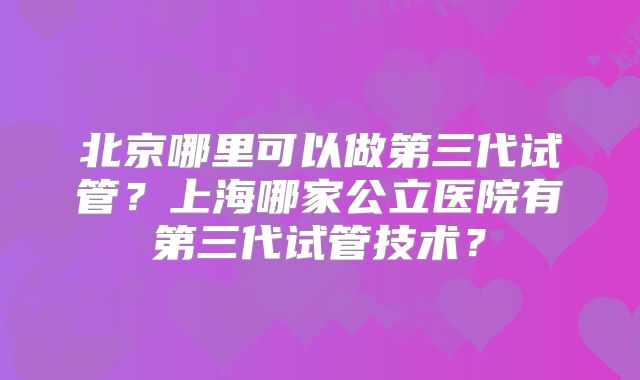 北京哪里可以做第三代试管?上海哪家公立医院有第三代试管技术?