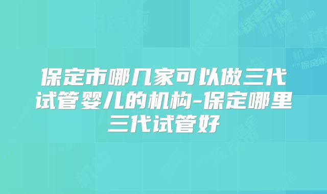 保定市哪几家可以做三代试管婴儿的机构-保定哪里三代试管好
