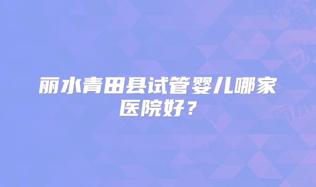 丽水青田县试管婴儿哪家医院好?