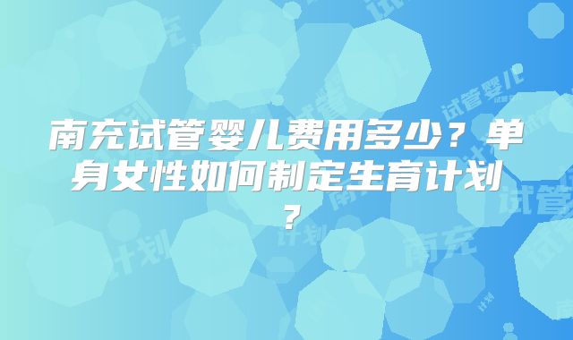 南充试管婴儿费用多少?单身女性如何制定生育计划?