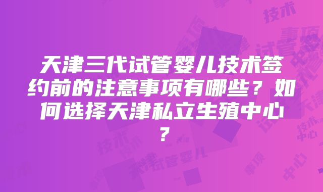 天津三代试管婴儿技术签约前的注意事项有哪些？如何选择天津私立生殖中心？