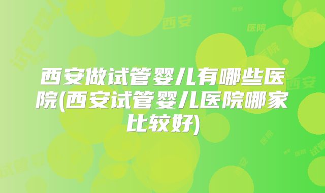 西安做试管婴儿有哪些医院(西安试管婴儿医院哪家比较好)