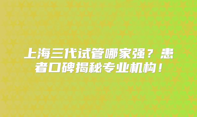 上海三代试管哪家强?患者口碑揭秘专业机构!