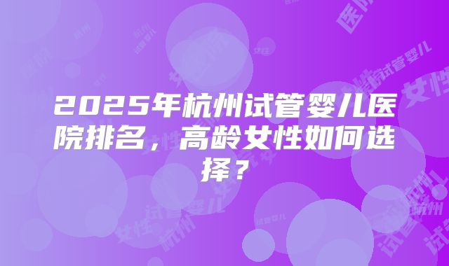 2025年杭州试管婴儿医院排名,高龄女性如何选择?