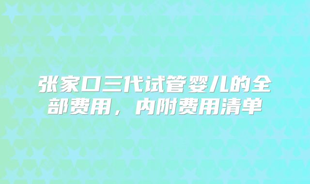 张家口三代试管婴儿的全部费用,内附费用清单