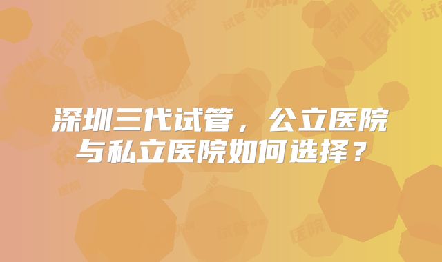 深圳三代试管,公立医院与私立医院如何选择?