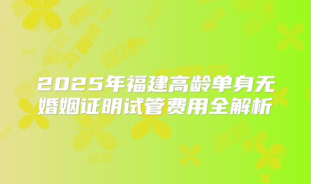 2025年福建高龄单身无婚姻证明试管费用全解析