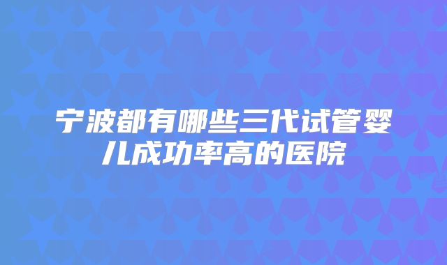 宁波都有哪些三代试管婴儿成功率高的医院