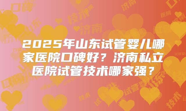 2025年山东试管婴儿哪家医院口碑好?济南私立医院试管技术哪家强?
