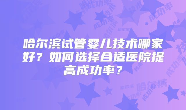 哈尔滨试管婴儿技术哪家好？如何选择合适医院提高成功率？