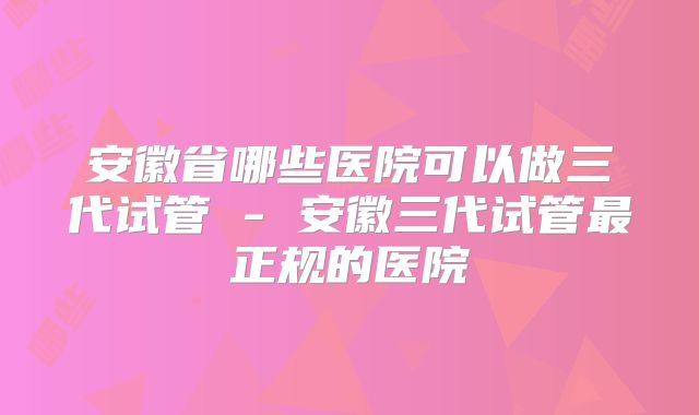 安徽省哪些医院可以做三代试管 - 安徽三代试管最正规的医院