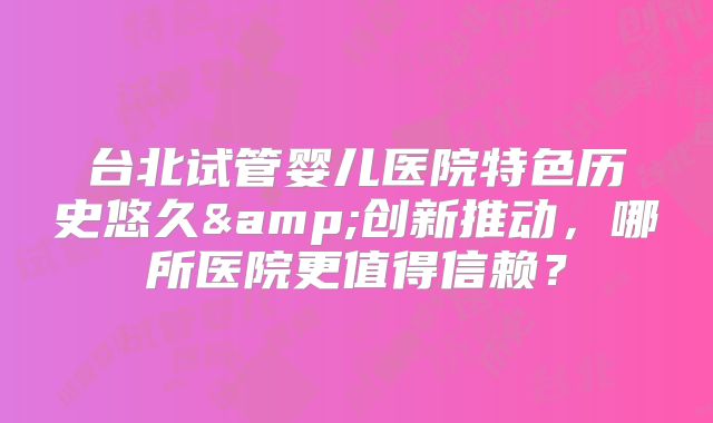 台北试管婴儿医院特色历史悠久&创新推动，哪所医院更值得信赖？