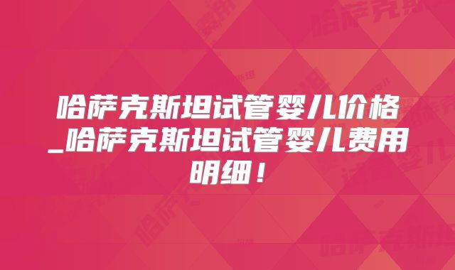 哈萨克斯坦试管婴儿价格_哈萨克斯坦试管婴儿费用明细!