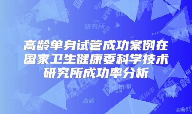 高龄单身试管成功案例在国家卫生健康委科学技术研究所成功率分析