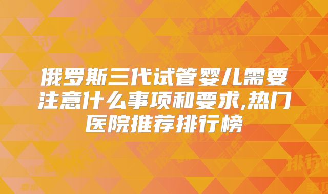俄罗斯三代试管婴儿需要注意什么事项和要求,热门医院推荐排行榜