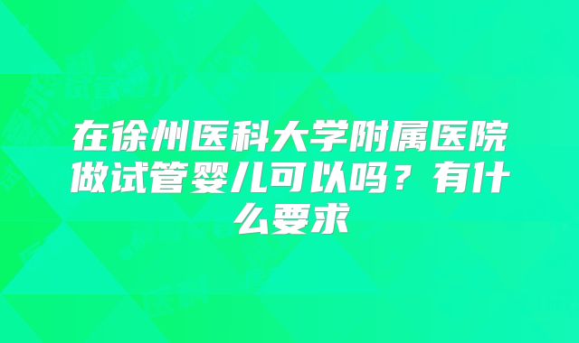 在徐州医科大学附属医院做试管婴儿可以吗？有什么要求