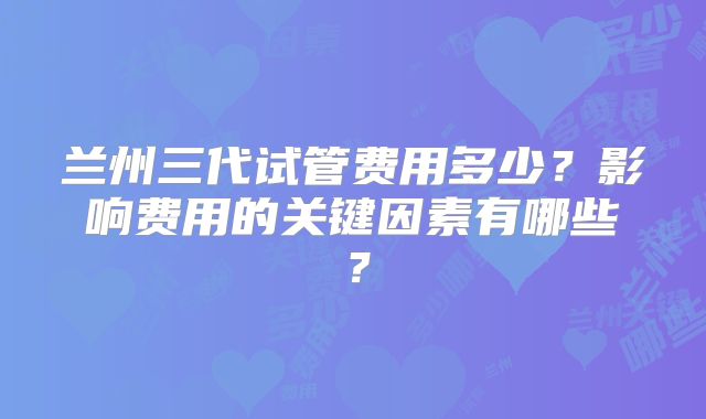 兰州三代试管费用多少？影响费用的关键因素有哪些？