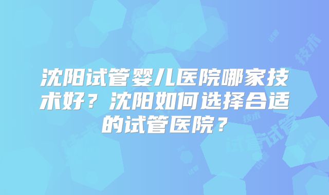 沈阳试管婴儿医院哪家技术好？沈阳如何选择合适的试管医院？